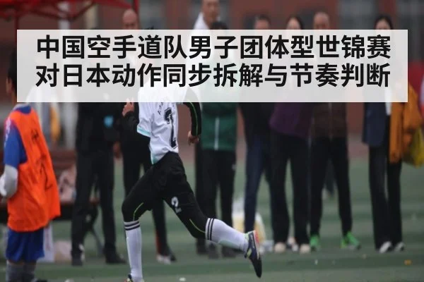 中国空手道队男子团体型世锦赛对日本动作同步拆解与节奏判断
